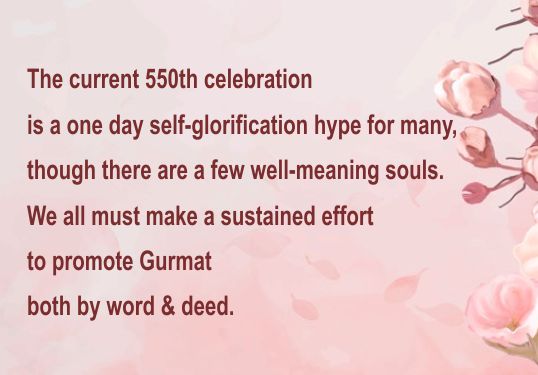 The current 550th celebration
is a one day self-glorification hype for many,
though there are a few well-meaning souls.
We all must make a sustained effort
to promote Gurmat
both by word & deed.
