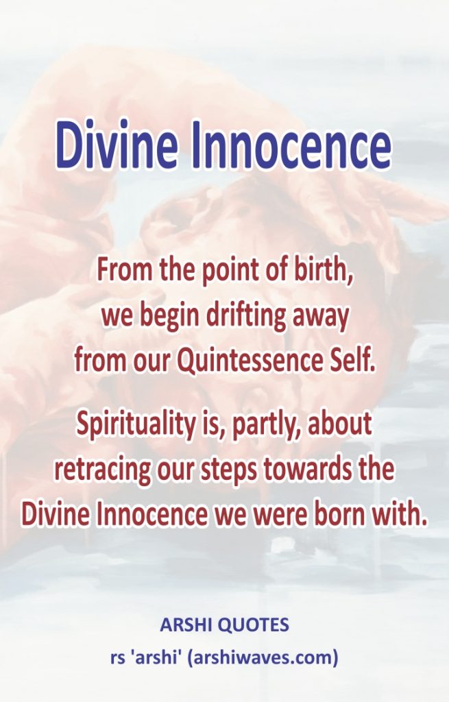 Divine Innocence

From the point of birth,
we begin drifting away
from our Quintessence Self.

Spirituality is, partly, about
retracing our steps towards the
Divine Innocence we were born with.