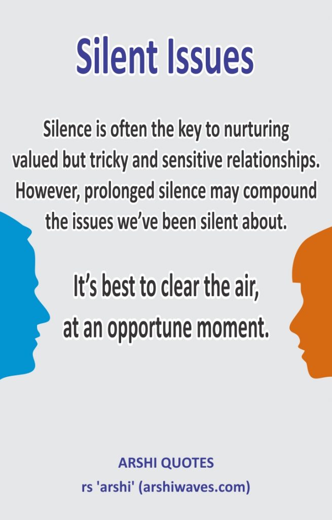 Silent Issues

Silence is often the key to nurturing
valued but tricky and sensitive relationships.
However, prolonged silence may compound
the issues we’ve been silent about.

It’s best to clear the air,
at an opportune moment.
