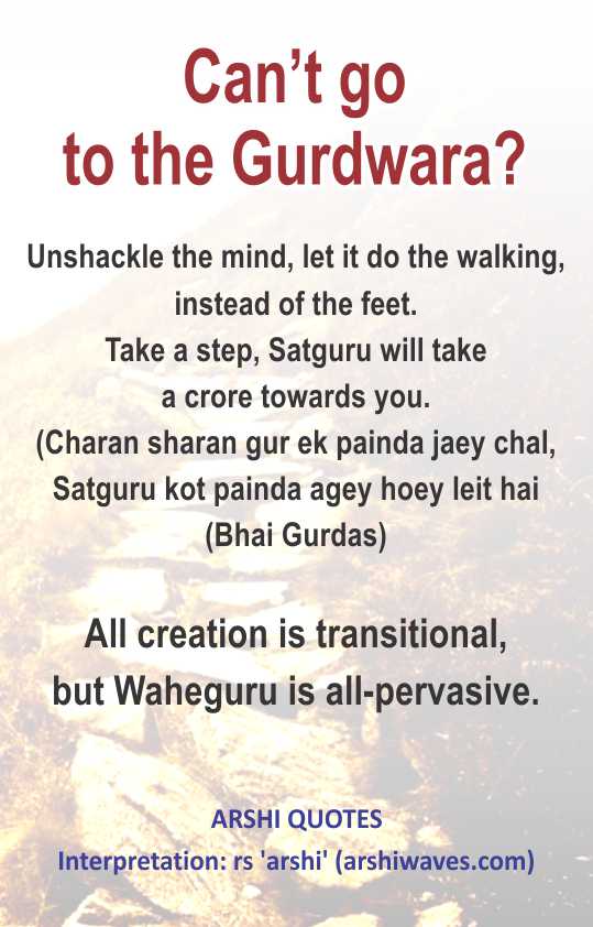 Can’t go to the Gurdwara?

Unshackle the mind, let it do the walking, instead of the feet.
Take a step, Satguru will take
a crore towards you.
(Charan sharan gur ek painda jaey chal,
Satguru kot painda agey hoey leit hai
(Bhai Gurdas)

All creation is transitional,
but Waheguru is all-pervasive.