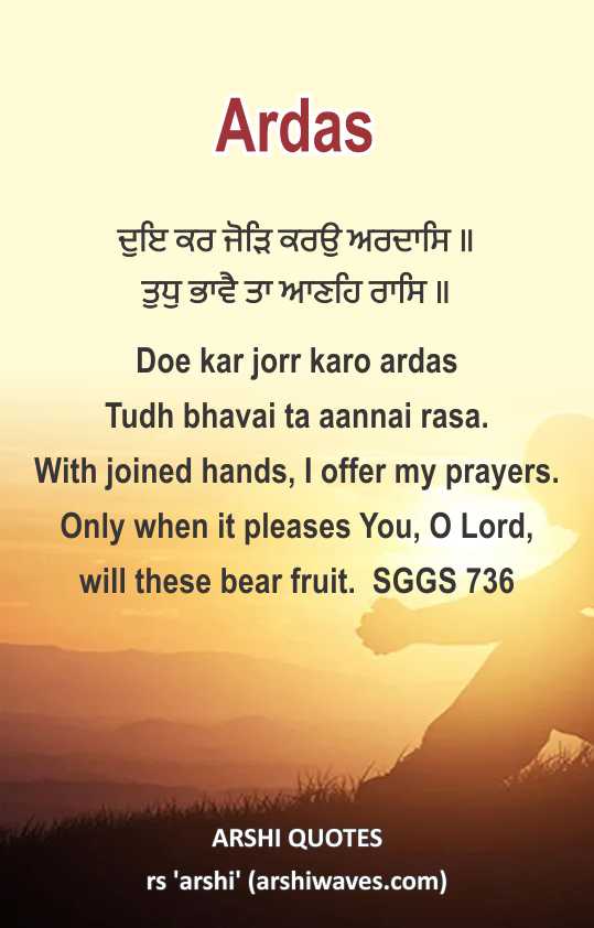 Ardas

ਦੁਇ ਕਰ ਜੋੜਿ ਕਰਉ ਅਰਦਾਸਿ ॥
ਤੁਧੁ ਭਾਵੈ ਤਾ ਆਣਹਿ ਰਾਸਿ ॥
Doe kar jorr karo ardas
Tudh bhavai ta aannai rasa.
With joined hands, I offer my prayers. Only when it pleases You, O Lord,
will these bear fruit.  SGGS 736
