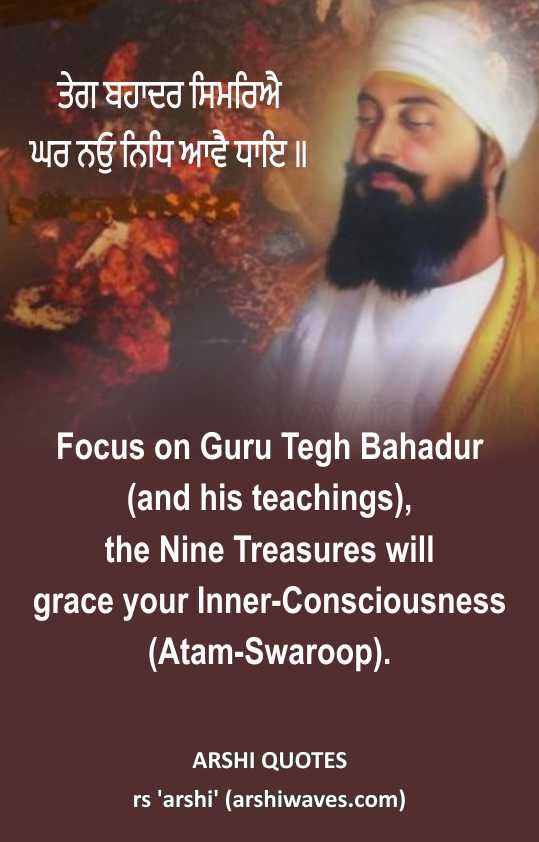 The Nine Treasures

ਤੇਗ ਬਹਾਦਰ ਸਿਮਰਿਐ
ਘਰ ਨਓੁ ਨਿਧਿ ਆਵੈ ਧਾਇ ॥
Focus on Guru Tegh Bahadur
(and his teachings),
the Nine Treasures will
grace your Inner-Consciousness
(Atam-Swaroop).
