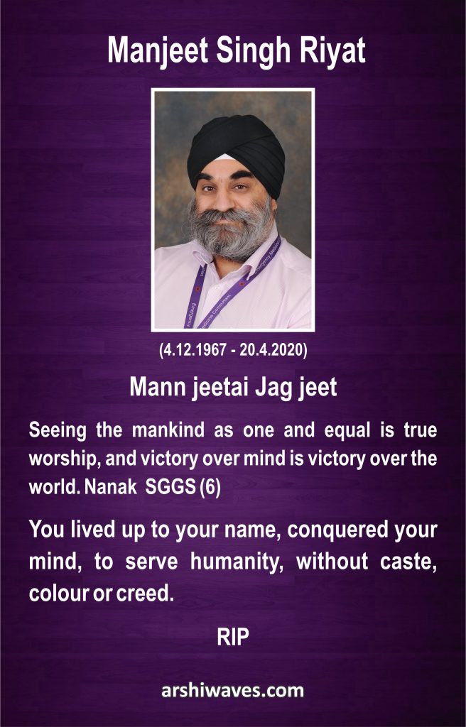 Manjeet Singh Riyat

Mann jeetai Jag jeet

Seeing the mankind as one and equal is true worship, and victory over mind is victory over the world. Nanak  SGGS (6)

You lived up to your name, conquered your mind, to serve humanity, without caste, colour or creed.

RIP
