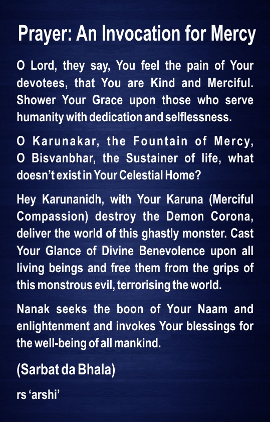 Prayer: An Invocation for Mercy

O Lord, they say, You feel the pain of Your devotees, that You are Kind and Merciful. Shower Your Grace upon those who serve humanity with dedication and selflessness.
O Karunakar, the Fountain of Mercy,
O Bisvanbhar, the Sustainer of life, what doesn’t exist in Your Celestial Home?
Hey Karunanidh, with Your Karuna (Merciful Compassion) destroy the Demon Corona, deliver the world of this ghastly monster. Cast Your Glance of Divine Benevolence upon all living beings and free them from the grips of this monstrous evil, terrorising the world.
Nanak seeks the boon of Your Naam and enlightenment and invokes Your blessings for the well-being of all mankind.
(Sarbat da Bhala)
rs ‘arshi’