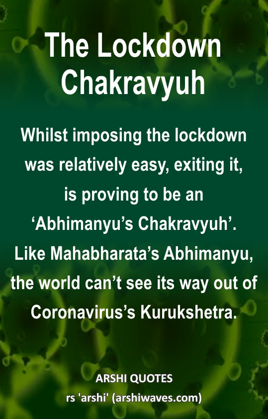 The Lockdown Chakravyuh

Whilst imposing the lockdown was relatively easy, exiting it,
is proving to be an ‘Abhimanyu’s Chakravyuh’.
Like Mahabharata’s Abhimanyu, the world can’t see its way out of Coronavirus’s Kurukshetra.