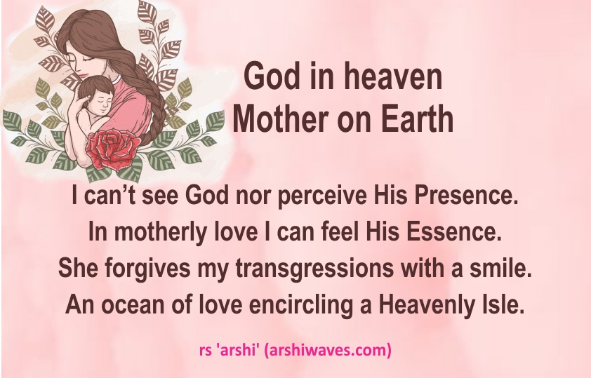 God in heaven
Mother on Earth

I can’t see God nor perceive His Presence.
In motherly love I can feel His Essence.
She forgives my transgressions with a smile.
An ocean of love encircling a Heavenly Isle.