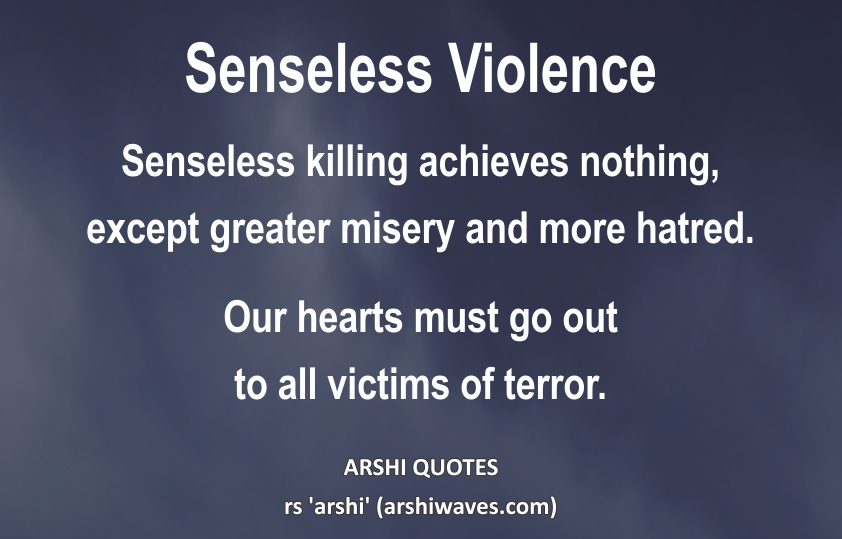 Senseless Violence

Senseless killing achieves nothing,
except greater misery and more hatred.
Our hearts must go out
to all victims of terror. 