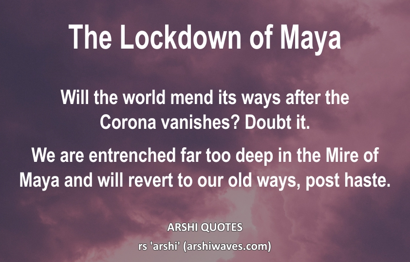 The Lockdown of Maya

Will the world mend its ways after the
Corona vanishes? Doubt it.
We are entrenched far too deep in the Mire of Maya and will revert to our old ways, post haste.