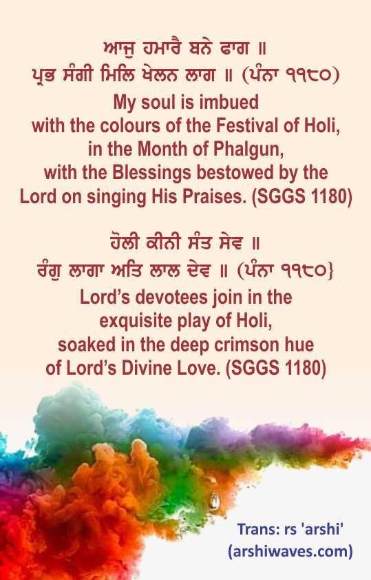 ਆਜੁ ਹਮਾਰੈ ਬਨੇ ਫਾਗ ॥
ਪ੍ਰਭ ਸੰਗੀ ਮਿਲਿ ਖੇਲਨ ਲਾਗ ॥ (ਪੰਨਾ ੧੧੮੦)
My soul is imbued
with the colours of the Festival of Holi,
in the Month of Phalgun,
with the Blessings bestowed by the
Lord on singing His Praises. (SGGS 1180)

ਹੋਲੀ ਕੀਨੀ ਸੰਤ ਸੇਵ ॥
ਰੰਗੁ ਲਾਗਾ ਅਤਿ ਲਾਲ ਦੇਵ ॥ (ਪੰਨਾ ੧੧੮੦}
Lord’s devotees join in the
exquisite play of Holi,
soaked in the deep crimson hue
of Lord’s Divine Love. (SGGS 1180)