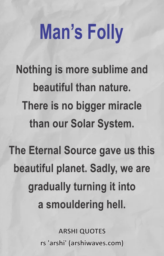 Man’s Folly

Nothing is more sublime and beautiful than nature.
There is no bigger miracle
than our Solar System.
The Eternal Source gave us this beautiful planet. Sadly, we are gradually turning it into
a smouldering hell.