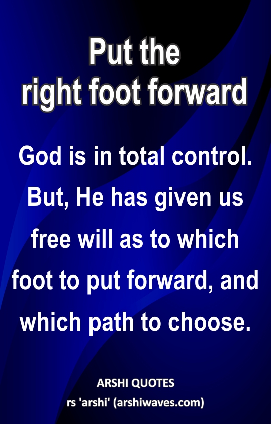 Put the right foot forward

God is in total control. But, He has given us free will as to which foot to put forward, and which path to choose.