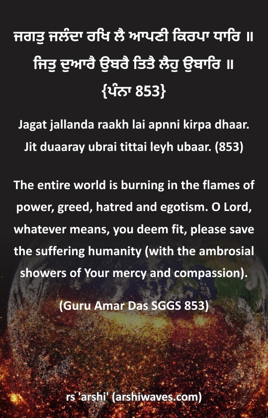 ਜਗਤੁ ਜਲੰਦਾ ਰਖਿ ਲੈ ਆਪਣੀ ਕਿਰਪਾ ਧਾਰਿ॥ ਜਿਤੁ ਦੁਆਰੈ ਉਬਰੈ ਤਿਤੈ ਲੈਹੁ ਉਬਾਰਿ ॥

The entire world is burning in the flames of power, greed, hatred and egotism. O Lord, whatever means, you deem fit, please save the suffering humanity (with the ambrosial showers of Your mercy and compassion).
(Guru Amar Das SGGS 853)