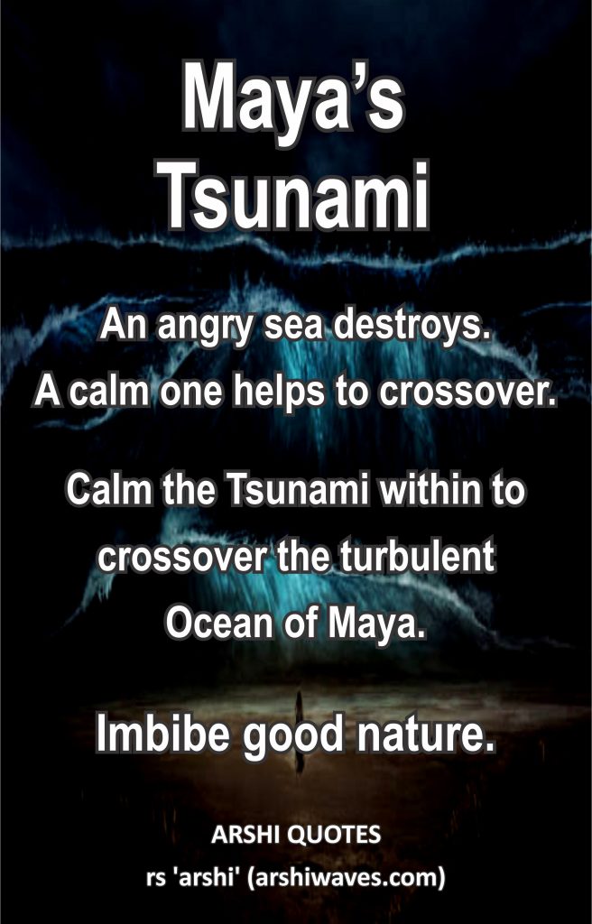 Maya’s Tsunami

An angry sea destroys.
A calm one helps to crossover.
Calm the Tsunami within to crossover the turbulent
Ocean of Maya.
Imbibe good nature.