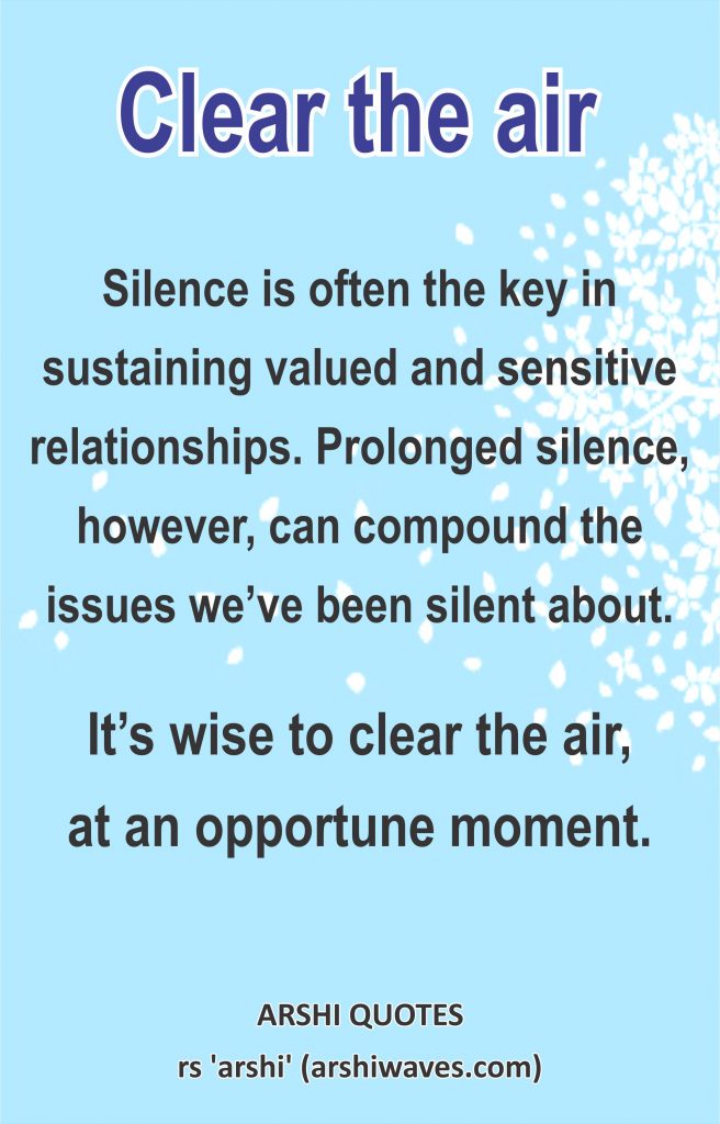 Clear the air

Silence is often the key in sustaining valued and sensitive relationships. Prolonged silence, however, can compound the issues we’ve been silent about.
It’s wise to clear the air,
at an opportune moment.