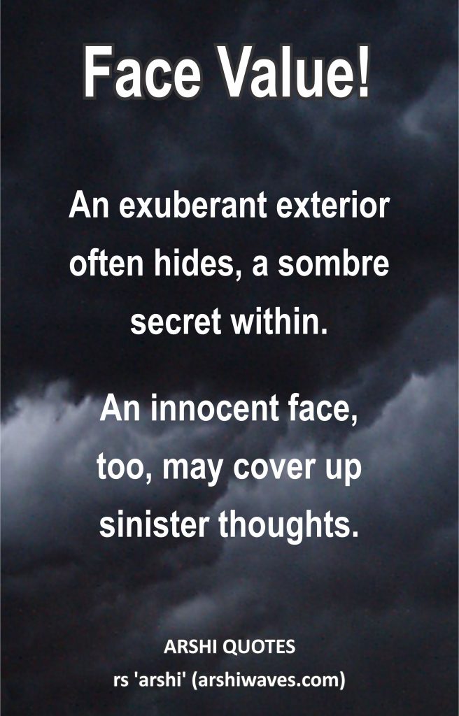 Face Value!

An exuberant exterior
often hides, a sombre
secret within.
An innocent face,
too, may cover up
sinister thoughts.