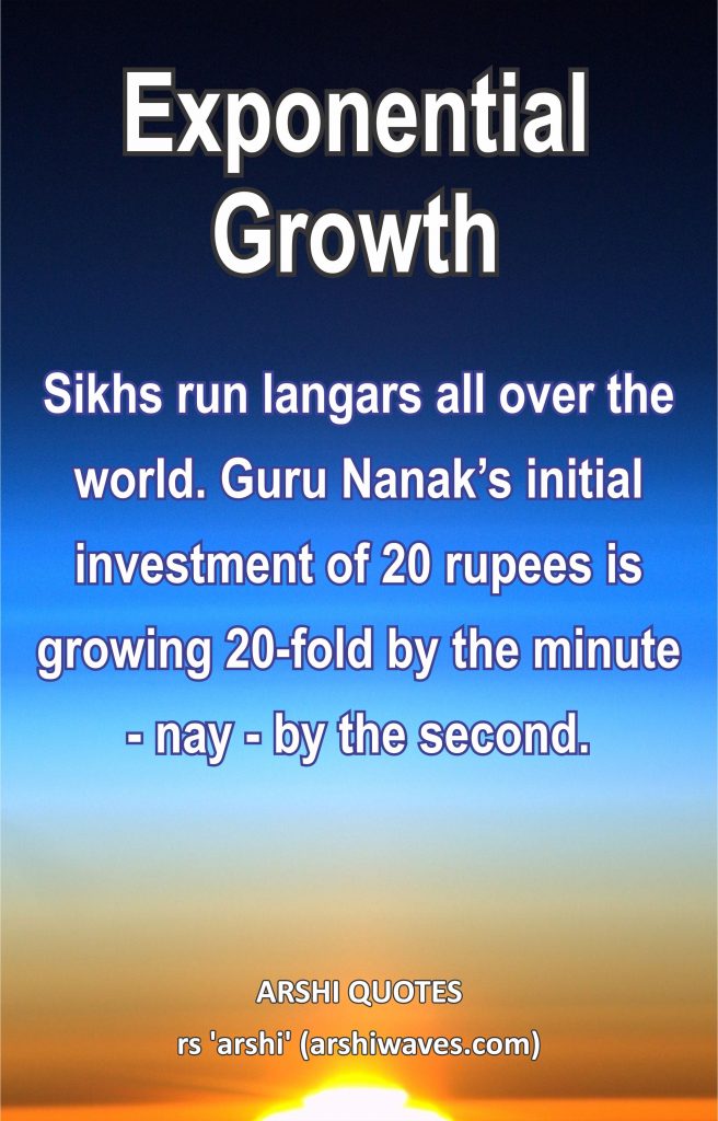 Exponential Growth

Sikhs run langars all over the world. Guru Nanak’s initial investment of 20 rupees is growing 20-fold by the minute - nay - by the second.