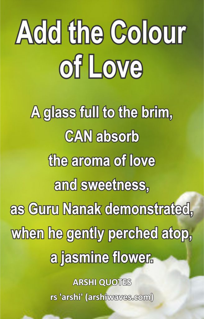 Add the Colour of Love

A glass full to the brim,
CAN absorb
the aroma of love
and sweetness,
as Guru Nanak demonstrated, when he gently perched atop, a jasmine flower.