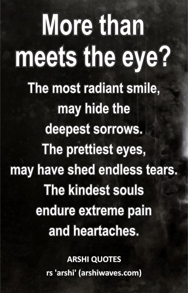 More than meets the eye?

The most radiant smile,
may hide the
deepest sorrows.
The prettiest eyes,
may have shed endless tears.
The kindest souls
endure extreme pain
and heartaches.