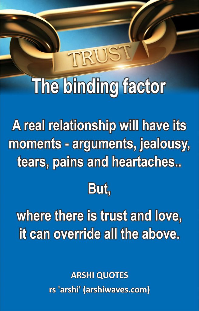 Trust - The binding factor

A real relationship will have its moments - arguments, jealousy, tears, pains and heartaches..
But,
where there is trust and love,
it can override all the above. 