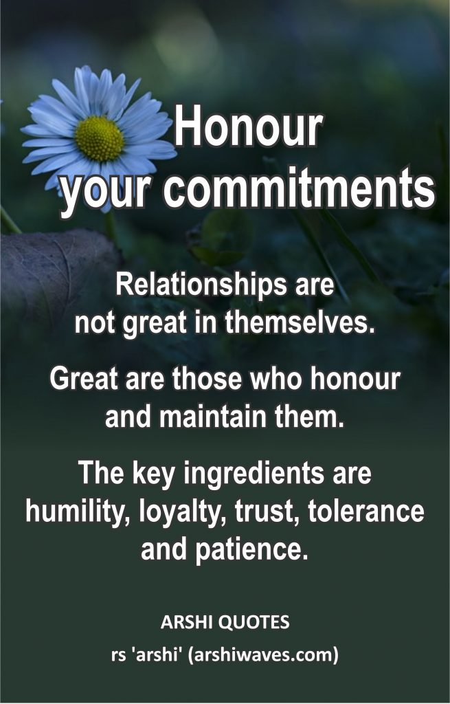 Honour your commitments

Relationships are
not great in themselves.
Great are those who honour
and maintain them.
The key ingredients are
humility, loyalty, trust, tolerance and patience.