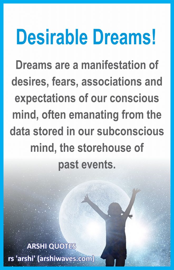 Desirable Dreams!

Dreams are a manifestation of desires, fears, associations and expectations of our conscious mind, often emanating from the data stored in our subconscious mind, the storehouse of
past events.