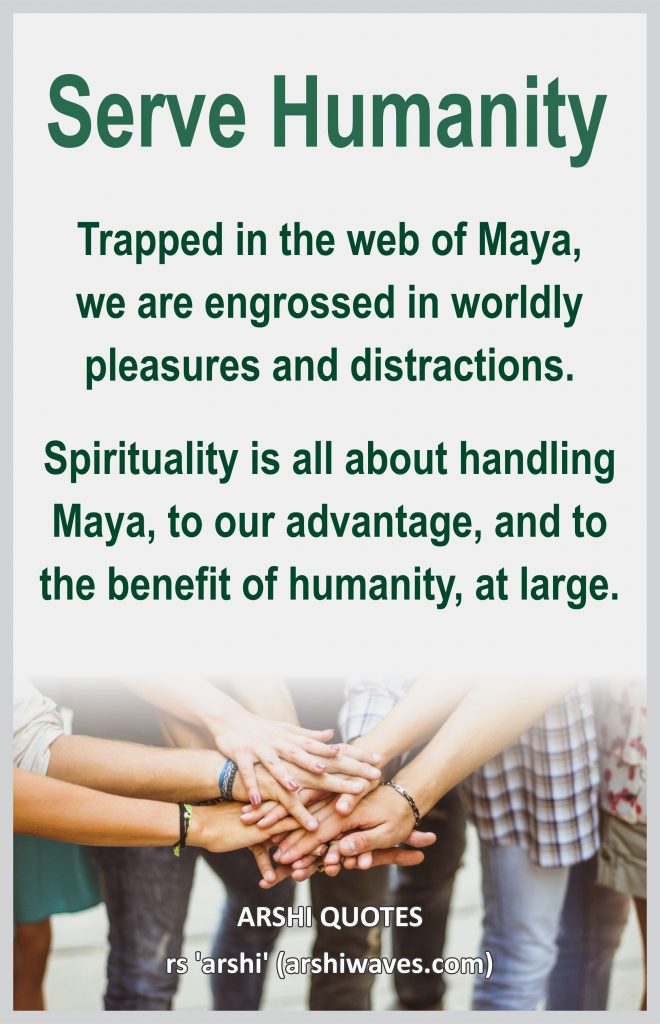 Serve Humanity

Trapped in the web of Maya,
we are engrossed in worldly pleasures and distractions.
Spirituality is all about handling Maya, to our advantage, and to the benefit of humanity, at large.
