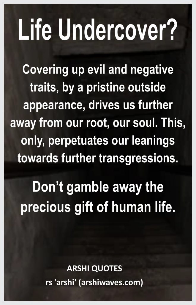 Life Undercover?

Covering up evil and negative traits, by a pristine outside appearance, drives us further away from our root, our soul. This, only, perpetuates our leanings towards further transgressions.
Don’t gamble away the precious gift of human life.