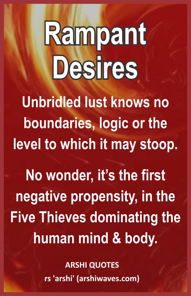 Rampant Desires

Unbridled lust knows no boundaries, logic or the level to which it may stoop.
No wonder, it’s the first negative propensity, in the Five Thieves dominating the human mind & body.