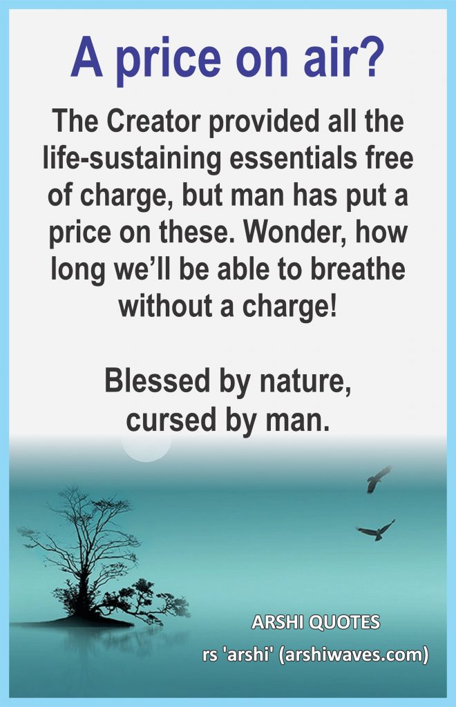 A price on air?

The Creator provided all the life-sustaining essentials free of charge, but man has put a price on these. Wonder, how long we’ll be able to breathe without a charge!

Blessed by nature,
cursed by man.