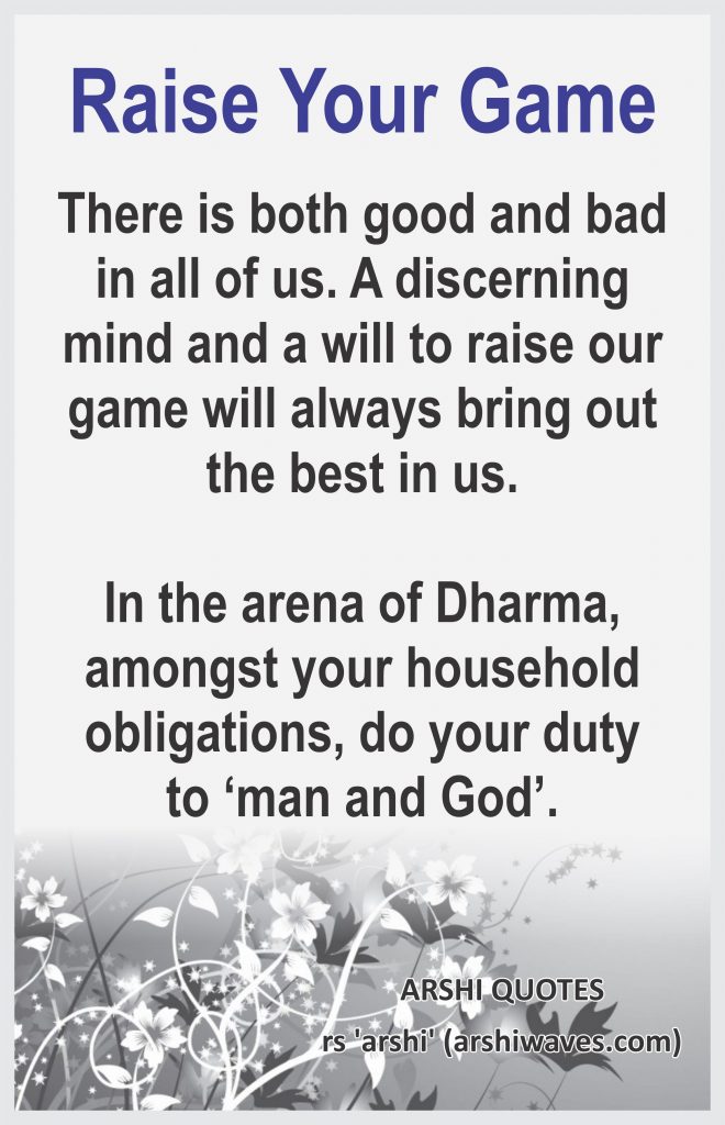 Raise Your Game

There is both good and bad in all of us. A discerning mind and a will to raise our game will always bring out the best in us.

In the arena of Dharma, amongst your household obligations, do your duty to ‘man and God’. 