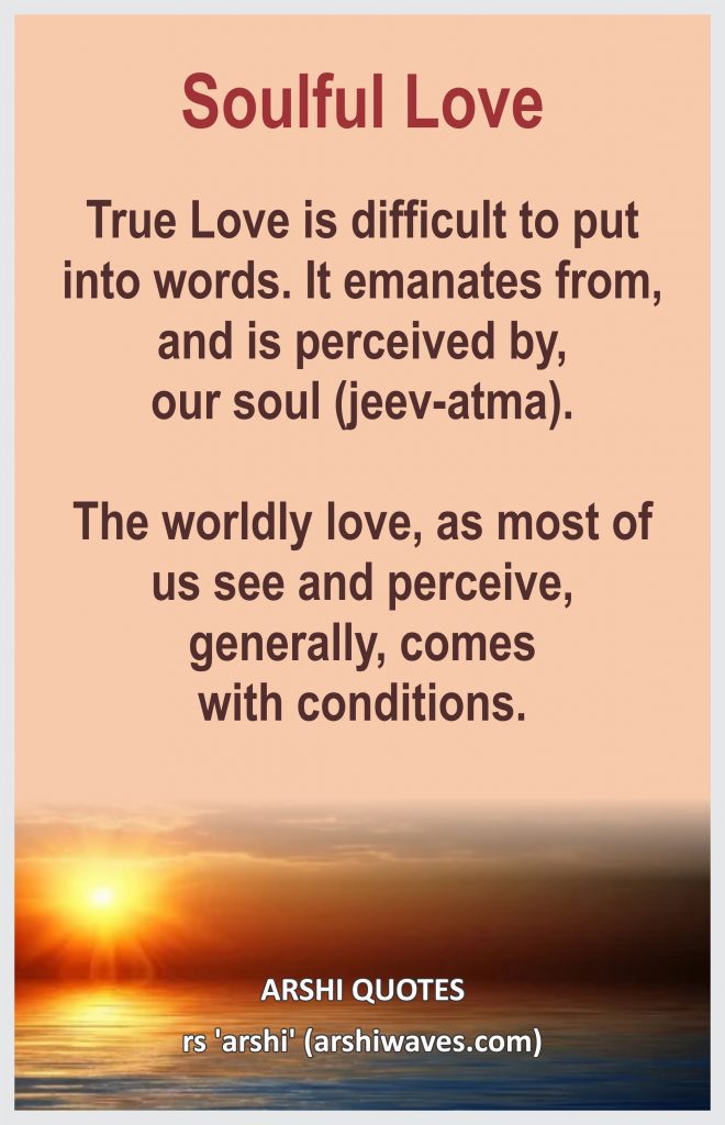Soulful Love

True Love is difficult to put
into words. It emanates from, and is perceived by,
our soul (jeev-atma). 

The worldly love, as most of us see and perceive, generally, comes
with conditions.