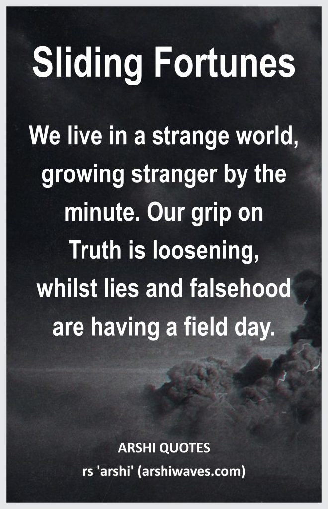 Sliding Fortunes

We live in a strange world, growing stranger by the minute. Our grip on
Truth is loosening,
whilst lies and falsehood are having a field day.