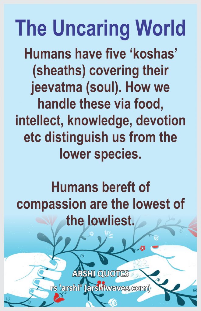 The Uncaring World

Humans have five ‘koshas’ (sheaths) covering their jeevatma (soul). How we handle these via food, intellect, knowledge, devotion etc distinguish us from the lower species.

Humans bereft of compassion are the lowest of the lowliest.
