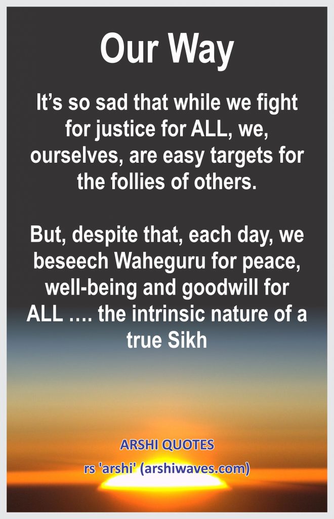Our Way

It’s so sad that while we fight for justice for ALL, we, ourselves, are easy targets for the follies of others.

But, despite that, each day, we beseech Waheguru for peace, well-being and goodwill for ALL …. the intrinsic nature of a true Sikh