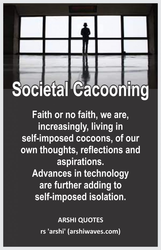 Societal Cacooning

Faith or no faith, we are, increasingly, living in
self-imposed cocoons, of our
own thoughts, reflections and aspirations.
Advances in technology
are further adding to
self-imposed isolation.