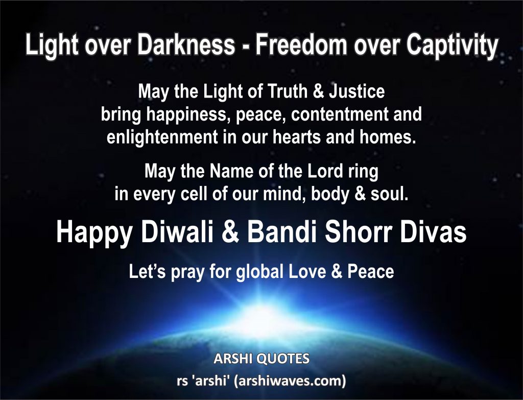 Light over Darkness - Freedom over Captivity

May the Light of Truth & Justice
bring happiness, peace, contentment and enlightenment in our hearts and homes.

May the Name of the Lord ring
in every cell of our mind, body & soul.

Happy Diwali & Bandi Shorr Divas

Let’s pray for global Love & Peace